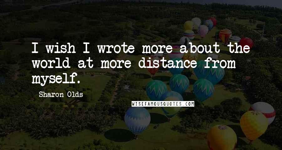 Sharon Olds Quotes: I wish I wrote more about the world at more distance from myself.