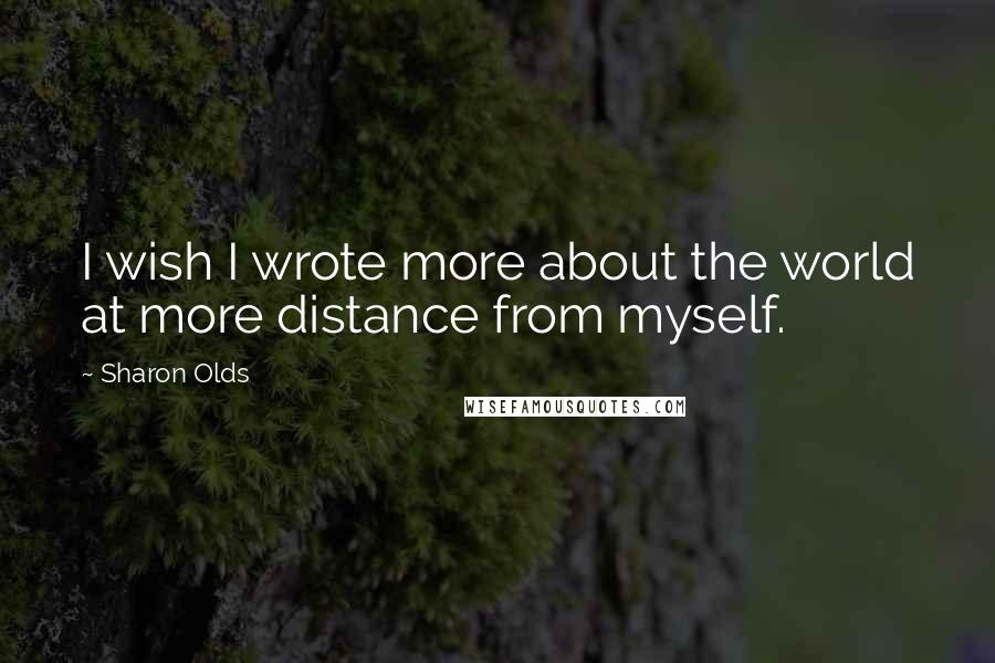 Sharon Olds Quotes: I wish I wrote more about the world at more distance from myself.