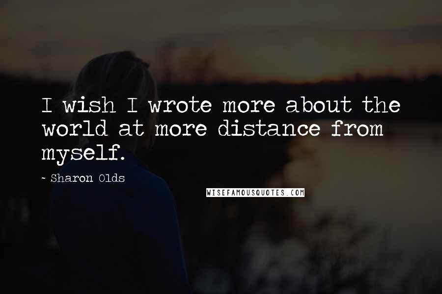 Sharon Olds Quotes: I wish I wrote more about the world at more distance from myself.