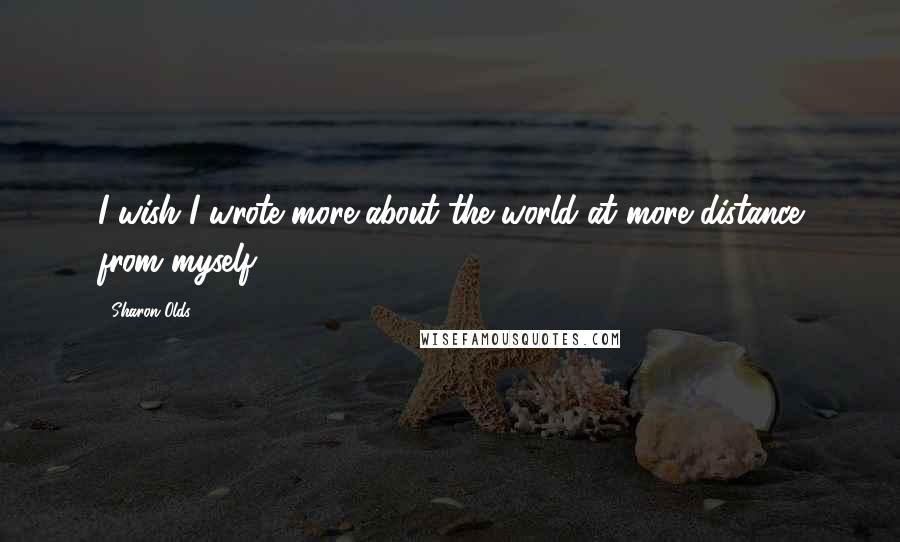 Sharon Olds Quotes: I wish I wrote more about the world at more distance from myself.