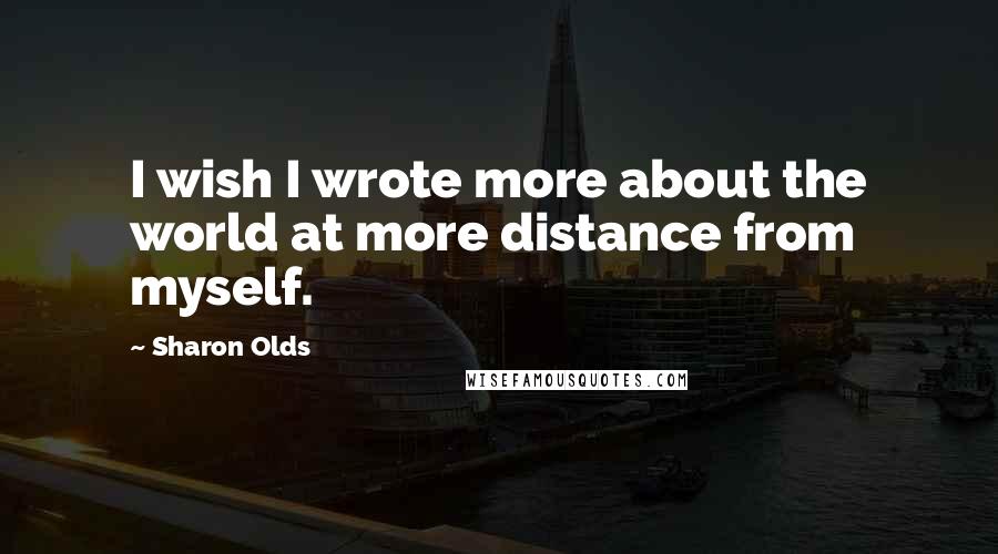 Sharon Olds Quotes: I wish I wrote more about the world at more distance from myself.