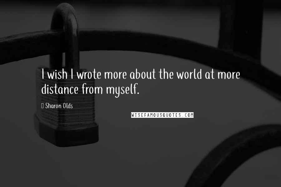 Sharon Olds Quotes: I wish I wrote more about the world at more distance from myself.