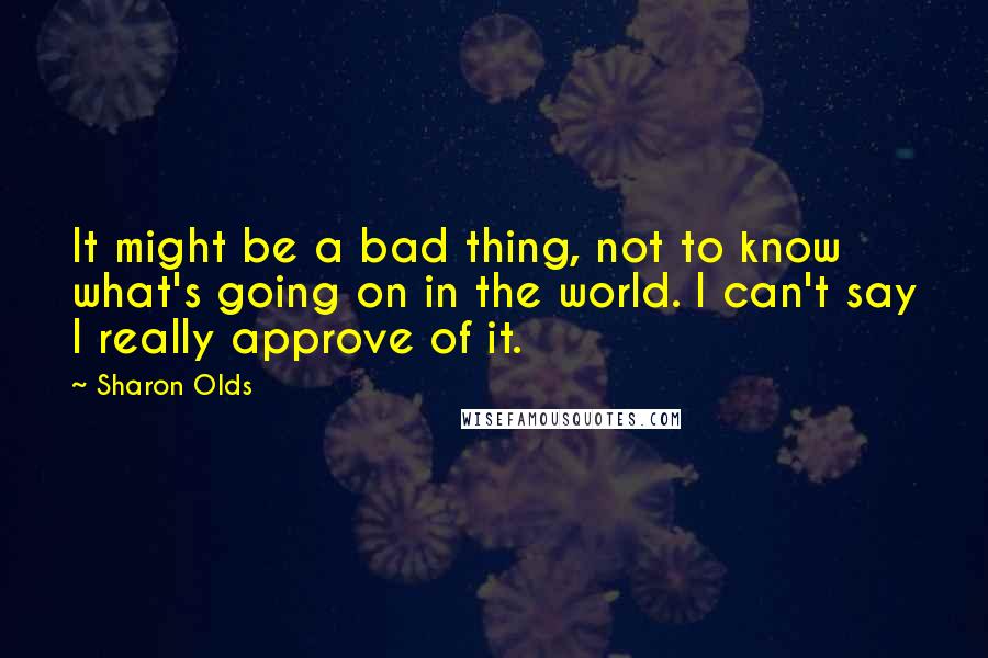 Sharon Olds Quotes: It might be a bad thing, not to know what's going on in the world. I can't say I really approve of it.