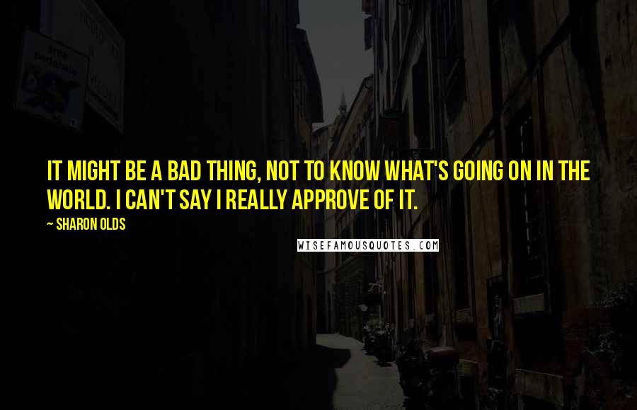 Sharon Olds Quotes: It might be a bad thing, not to know what's going on in the world. I can't say I really approve of it.