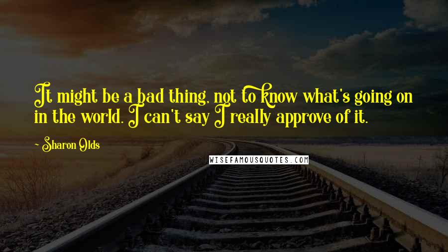 Sharon Olds Quotes: It might be a bad thing, not to know what's going on in the world. I can't say I really approve of it.