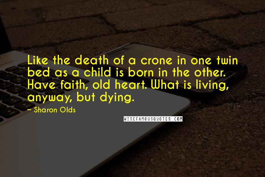 Sharon Olds Quotes: Like the death of a crone in one twin bed as a child is born in the other. Have faith, old heart. What is living, anyway, but dying.
