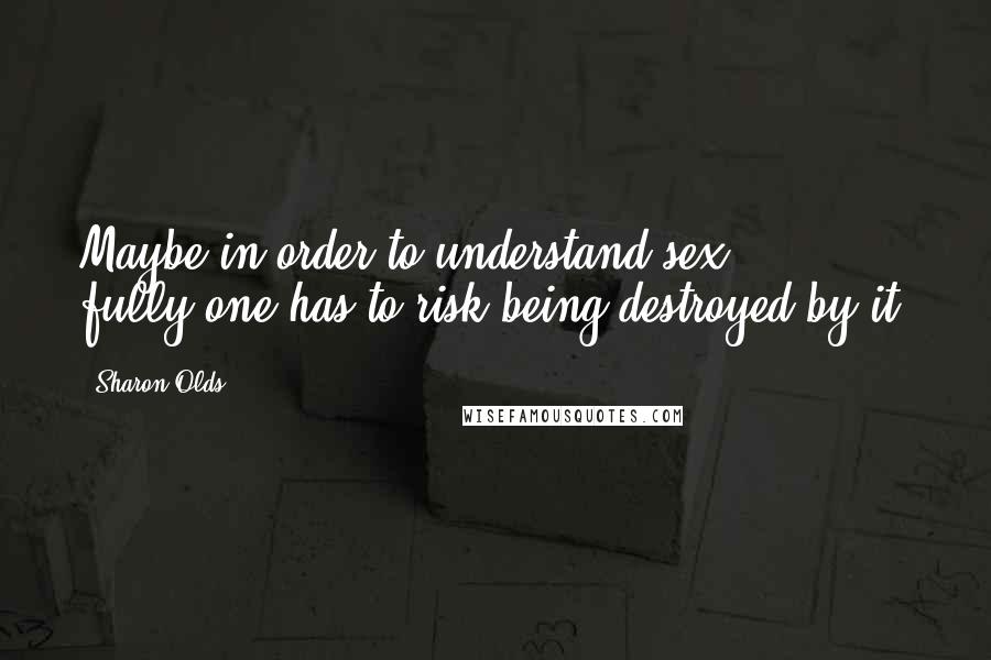 Sharon Olds Quotes: Maybe in order to understand sex fully/one has to risk being destroyed by it.