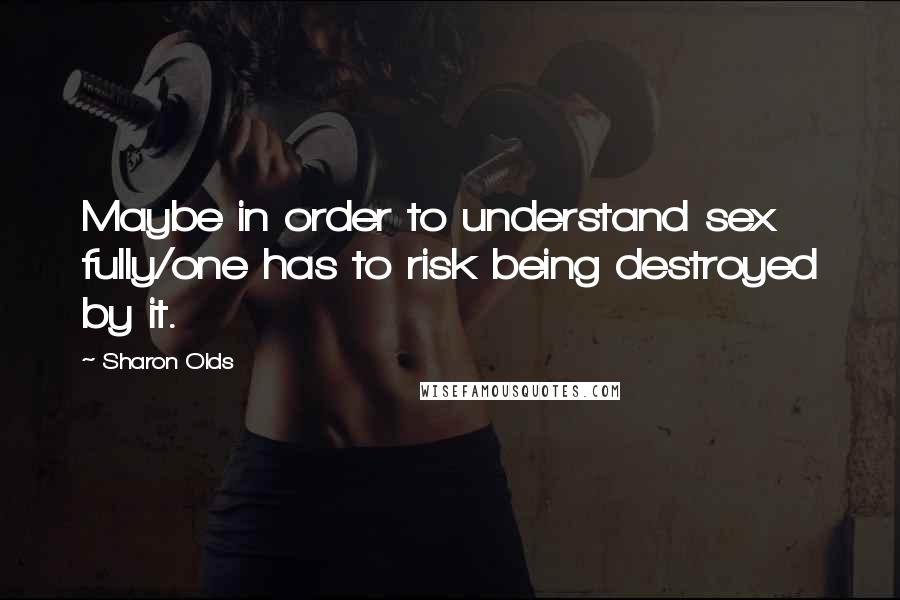 Sharon Olds Quotes: Maybe in order to understand sex fully/one has to risk being destroyed by it.