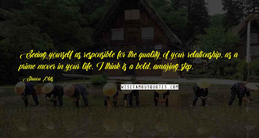 Sharon Olds Quotes: Seeing yourself as responsible for the quality of your relationship, as a prime mover in your life, I think is a bold, amazing step.