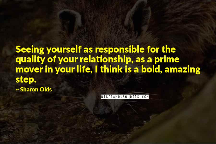 Sharon Olds Quotes: Seeing yourself as responsible for the quality of your relationship, as a prime mover in your life, I think is a bold, amazing step.
