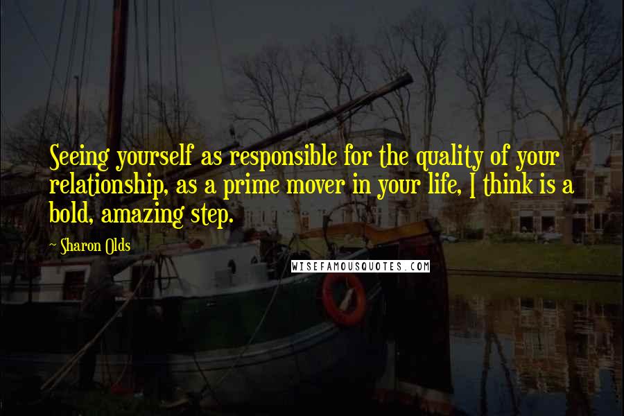 Sharon Olds Quotes: Seeing yourself as responsible for the quality of your relationship, as a prime mover in your life, I think is a bold, amazing step.
