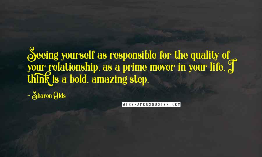 Sharon Olds Quotes: Seeing yourself as responsible for the quality of your relationship, as a prime mover in your life, I think is a bold, amazing step.