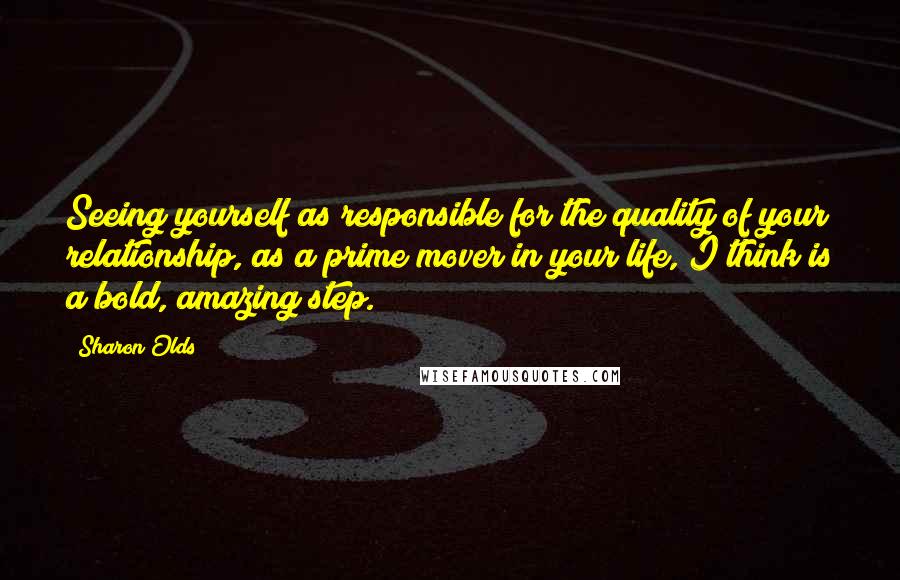 Sharon Olds Quotes: Seeing yourself as responsible for the quality of your relationship, as a prime mover in your life, I think is a bold, amazing step.