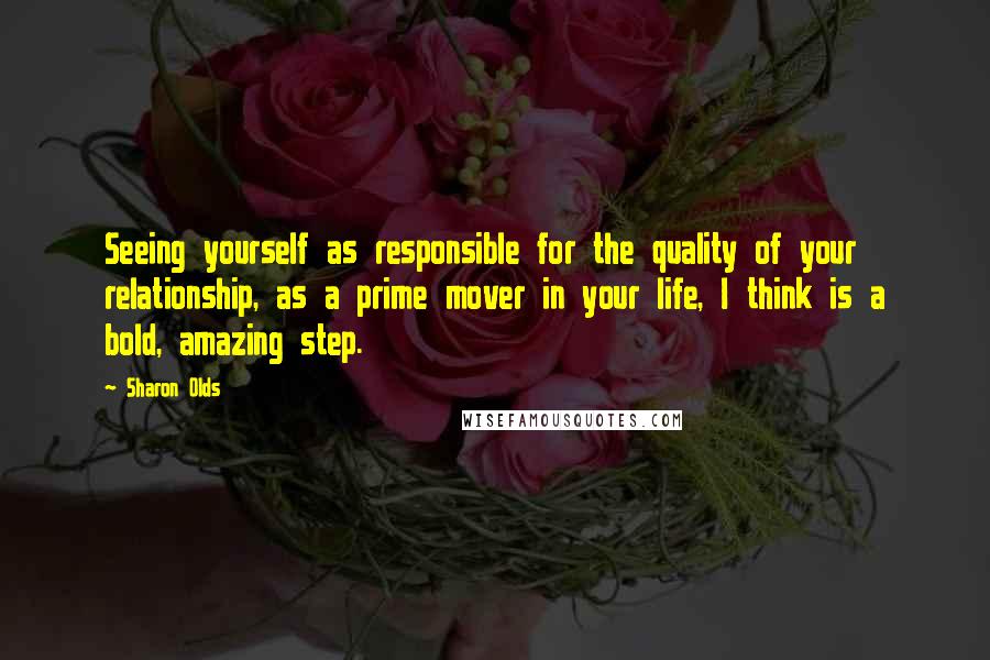 Sharon Olds Quotes: Seeing yourself as responsible for the quality of your relationship, as a prime mover in your life, I think is a bold, amazing step.