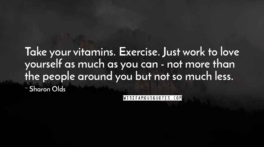 Sharon Olds Quotes: Take your vitamins. Exercise. Just work to love yourself as much as you can - not more than the people around you but not so much less.