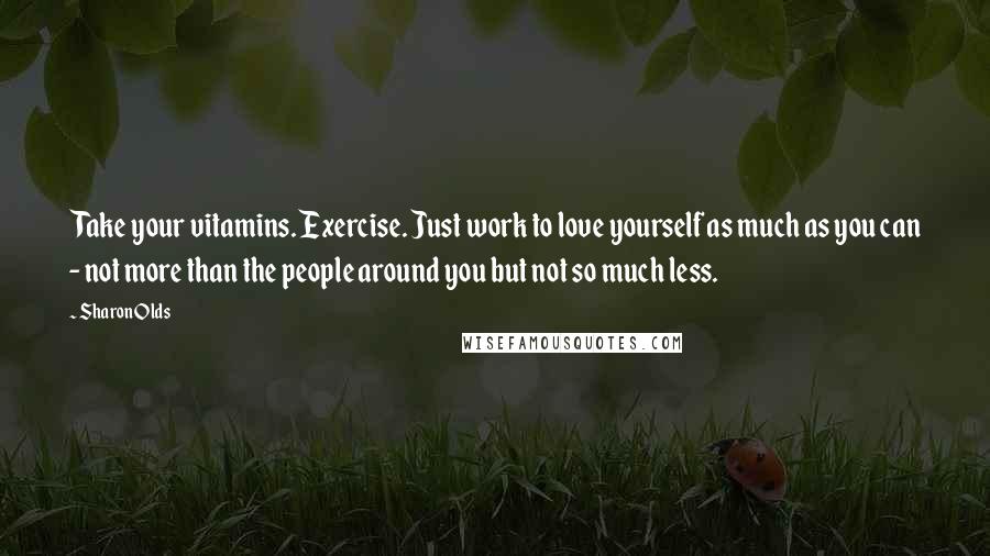 Sharon Olds Quotes: Take your vitamins. Exercise. Just work to love yourself as much as you can - not more than the people around you but not so much less.