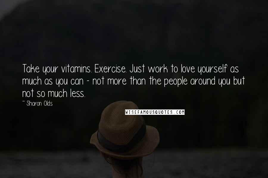 Sharon Olds Quotes: Take your vitamins. Exercise. Just work to love yourself as much as you can - not more than the people around you but not so much less.