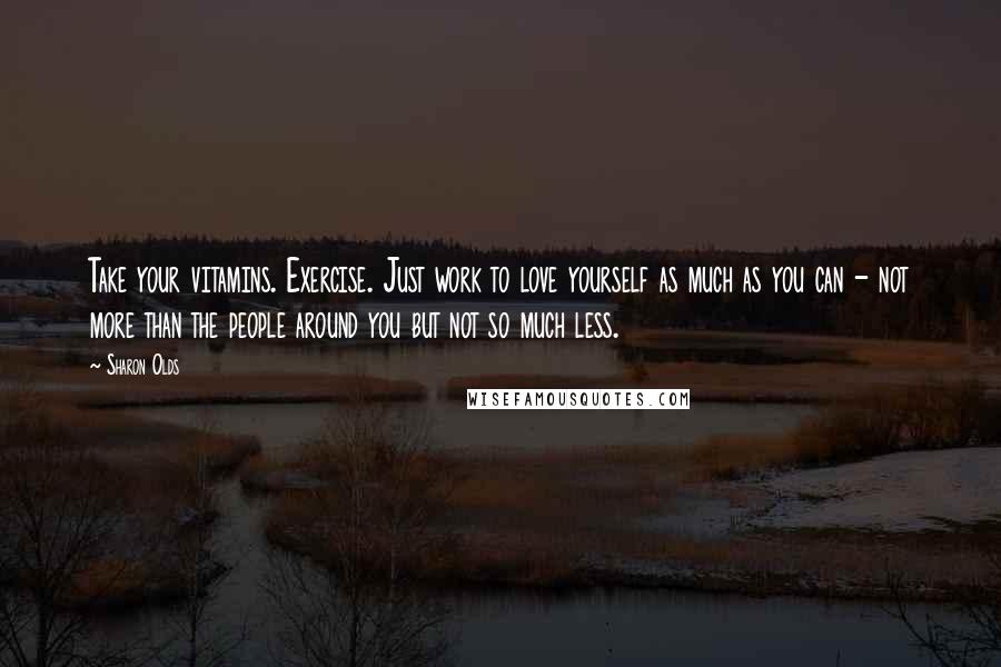 Sharon Olds Quotes: Take your vitamins. Exercise. Just work to love yourself as much as you can - not more than the people around you but not so much less.