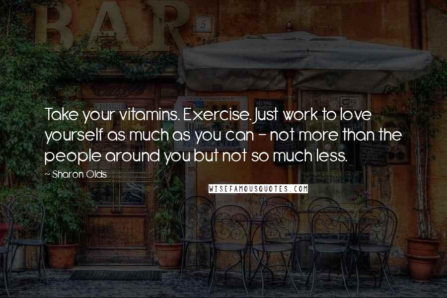Sharon Olds Quotes: Take your vitamins. Exercise. Just work to love yourself as much as you can - not more than the people around you but not so much less.