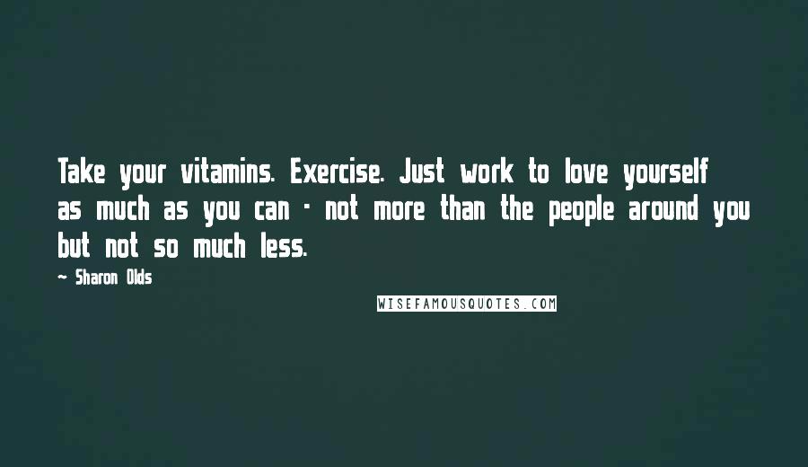 Sharon Olds Quotes: Take your vitamins. Exercise. Just work to love yourself as much as you can - not more than the people around you but not so much less.
