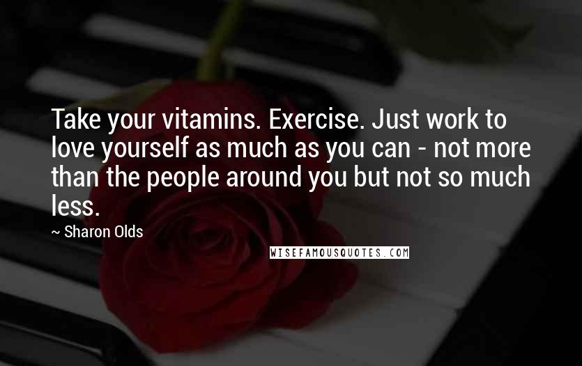 Sharon Olds Quotes: Take your vitamins. Exercise. Just work to love yourself as much as you can - not more than the people around you but not so much less.