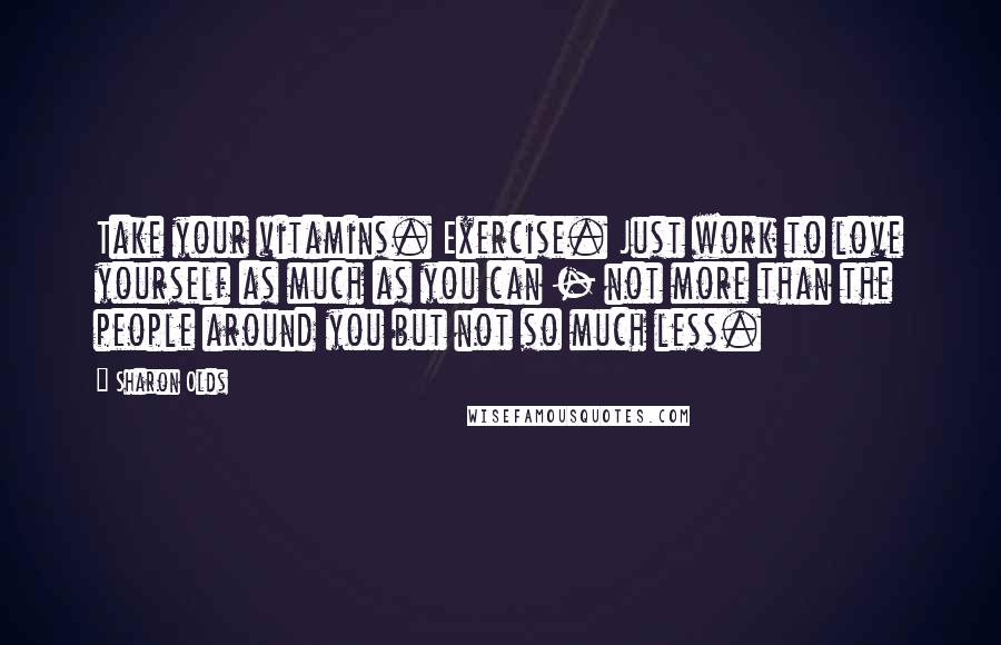 Sharon Olds Quotes: Take your vitamins. Exercise. Just work to love yourself as much as you can - not more than the people around you but not so much less.