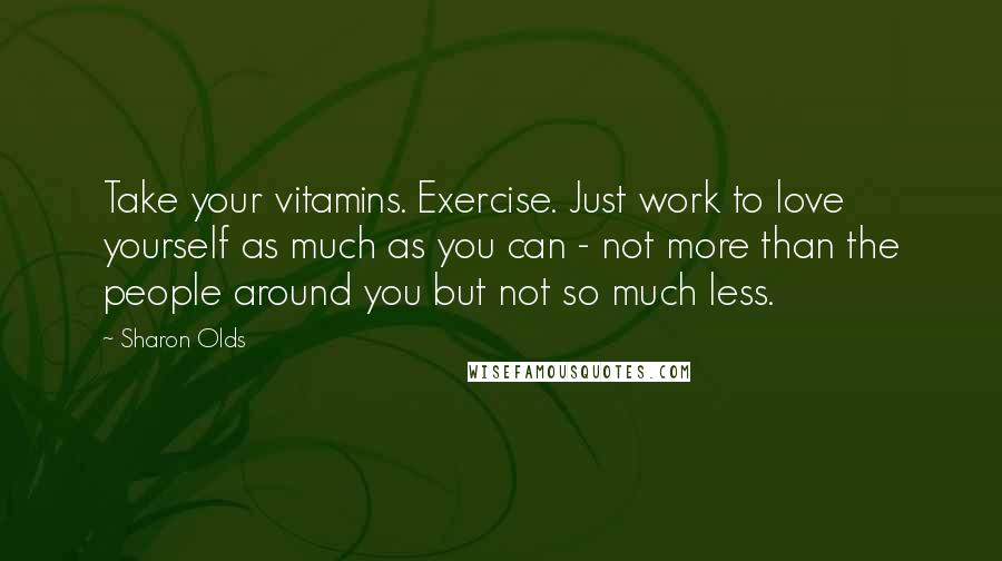 Sharon Olds Quotes: Take your vitamins. Exercise. Just work to love yourself as much as you can - not more than the people around you but not so much less.