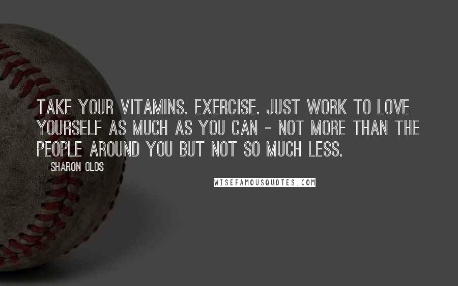 Sharon Olds Quotes: Take your vitamins. Exercise. Just work to love yourself as much as you can - not more than the people around you but not so much less.