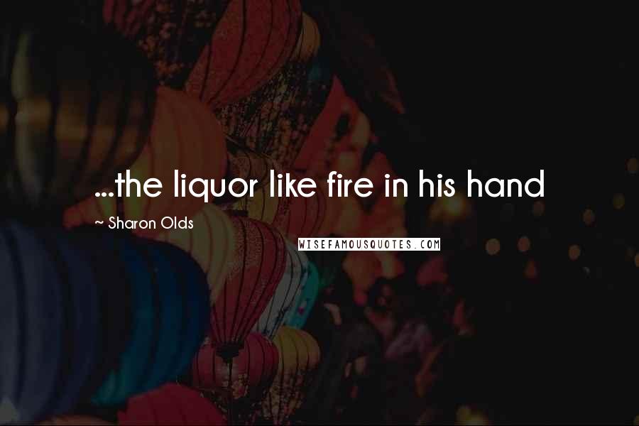 Sharon Olds Quotes: ...the liquor like fire in his hand