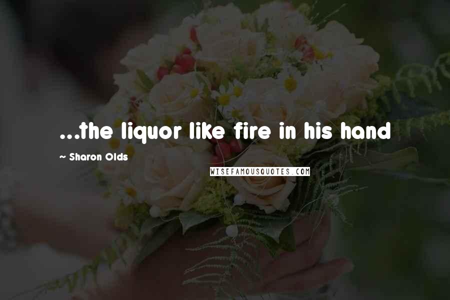 Sharon Olds Quotes: ...the liquor like fire in his hand