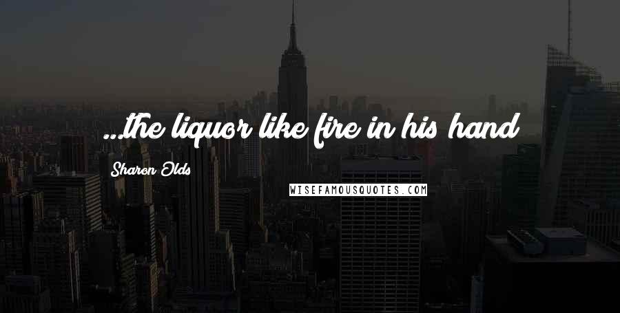 Sharon Olds Quotes: ...the liquor like fire in his hand