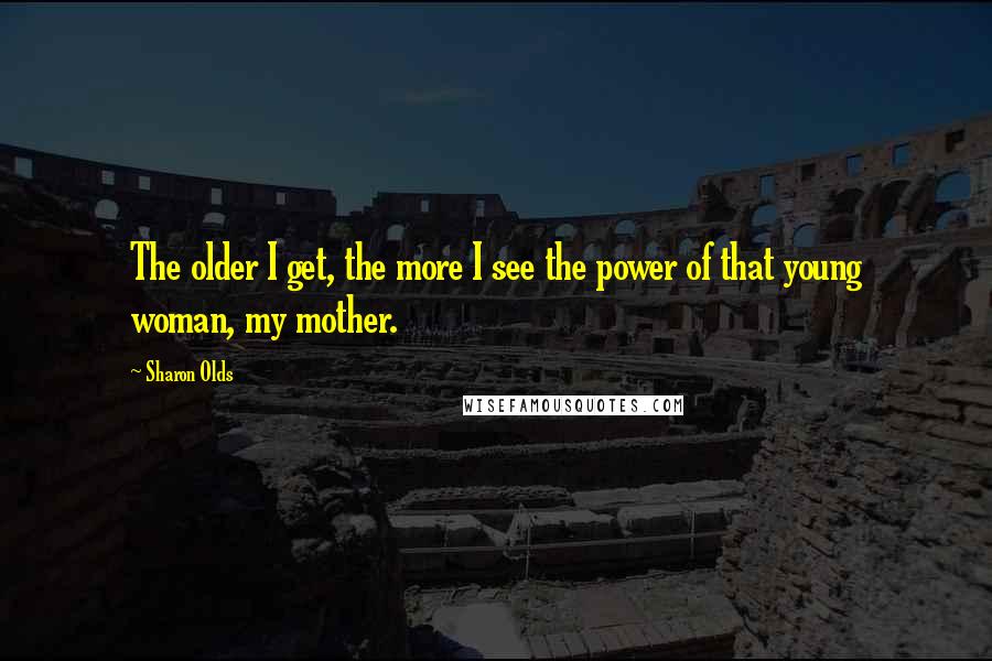 Sharon Olds Quotes: The older I get, the more I see the power of that young woman, my mother.