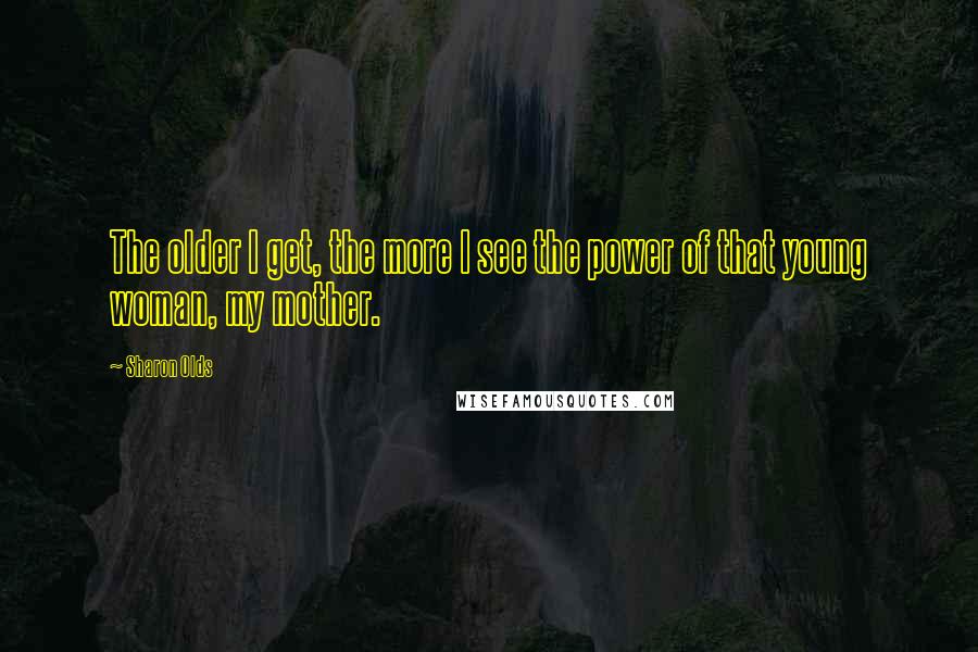 Sharon Olds Quotes: The older I get, the more I see the power of that young woman, my mother.