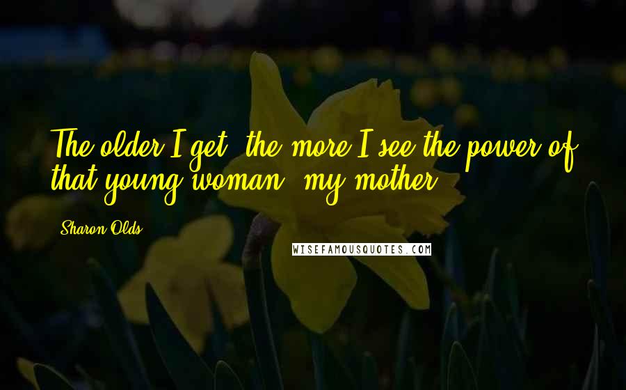 Sharon Olds Quotes: The older I get, the more I see the power of that young woman, my mother.