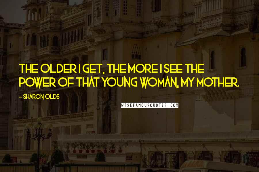 Sharon Olds Quotes: The older I get, the more I see the power of that young woman, my mother.
