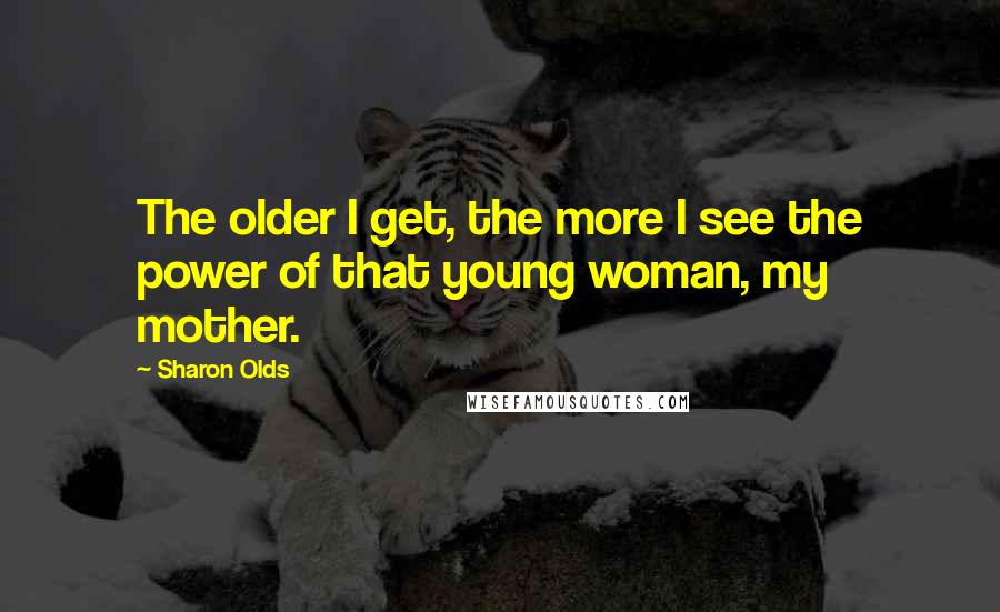 Sharon Olds Quotes: The older I get, the more I see the power of that young woman, my mother.