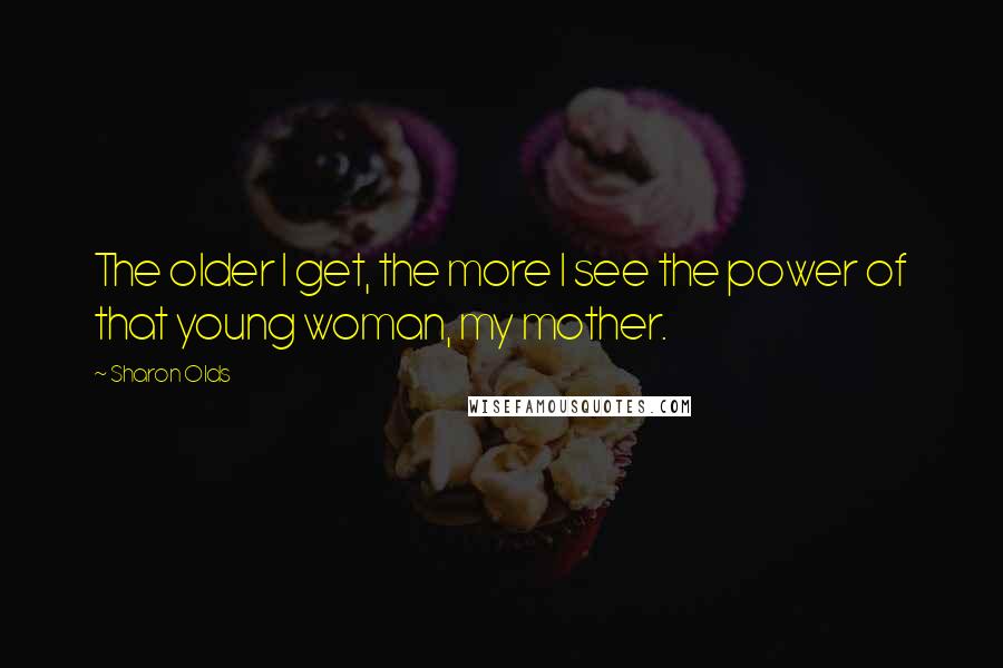 Sharon Olds Quotes: The older I get, the more I see the power of that young woman, my mother.