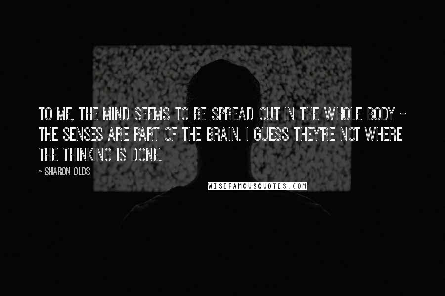 Sharon Olds Quotes: To me, the mind seems to be spread out in the whole body - the senses are part of the brain. I guess they're not where the thinking is done.