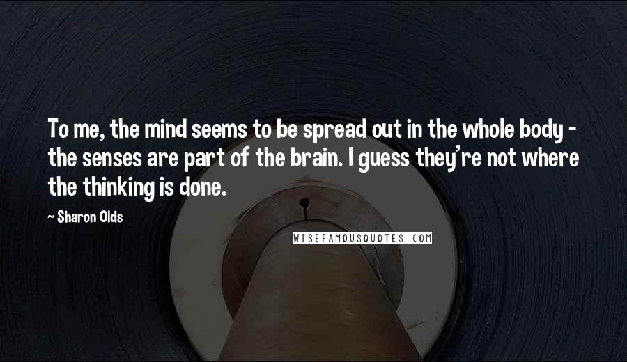 Sharon Olds Quotes: To me, the mind seems to be spread out in the whole body - the senses are part of the brain. I guess they're not where the thinking is done.