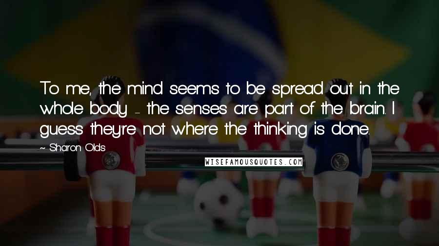 Sharon Olds Quotes: To me, the mind seems to be spread out in the whole body - the senses are part of the brain. I guess they're not where the thinking is done.