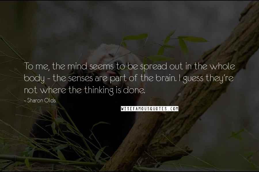 Sharon Olds Quotes: To me, the mind seems to be spread out in the whole body - the senses are part of the brain. I guess they're not where the thinking is done.