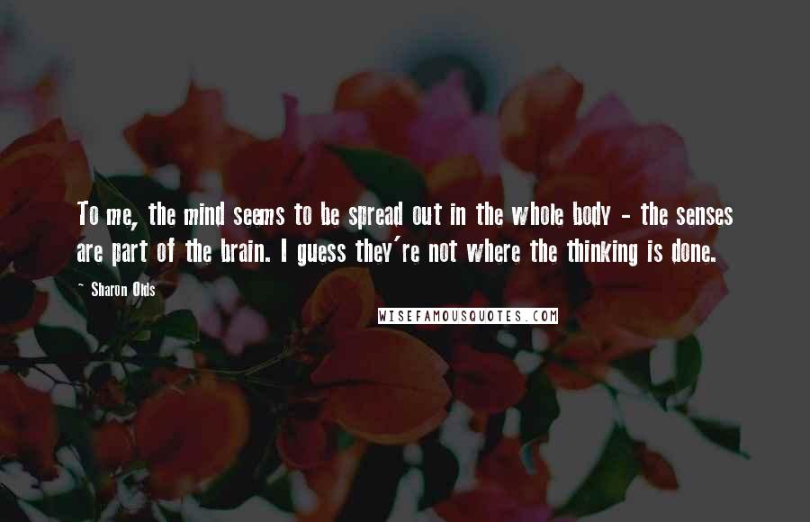 Sharon Olds Quotes: To me, the mind seems to be spread out in the whole body - the senses are part of the brain. I guess they're not where the thinking is done.