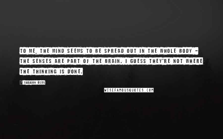 Sharon Olds Quotes: To me, the mind seems to be spread out in the whole body - the senses are part of the brain. I guess they're not where the thinking is done.