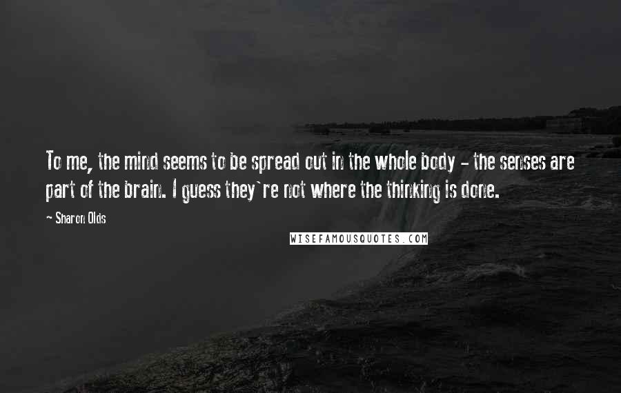 Sharon Olds Quotes: To me, the mind seems to be spread out in the whole body - the senses are part of the brain. I guess they're not where the thinking is done.