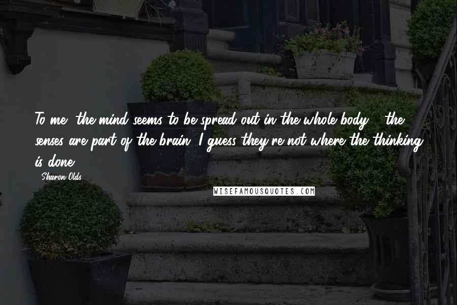 Sharon Olds Quotes: To me, the mind seems to be spread out in the whole body - the senses are part of the brain. I guess they're not where the thinking is done.