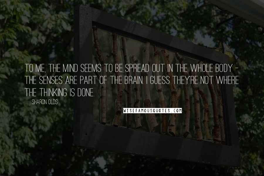 Sharon Olds Quotes: To me, the mind seems to be spread out in the whole body - the senses are part of the brain. I guess they're not where the thinking is done.