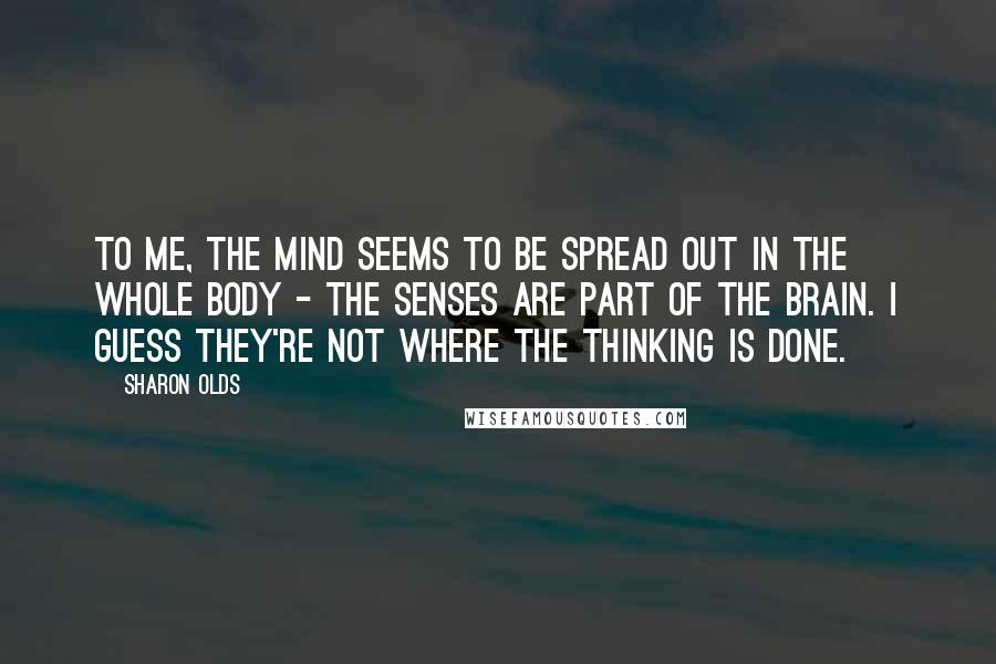 Sharon Olds Quotes: To me, the mind seems to be spread out in the whole body - the senses are part of the brain. I guess they're not where the thinking is done.