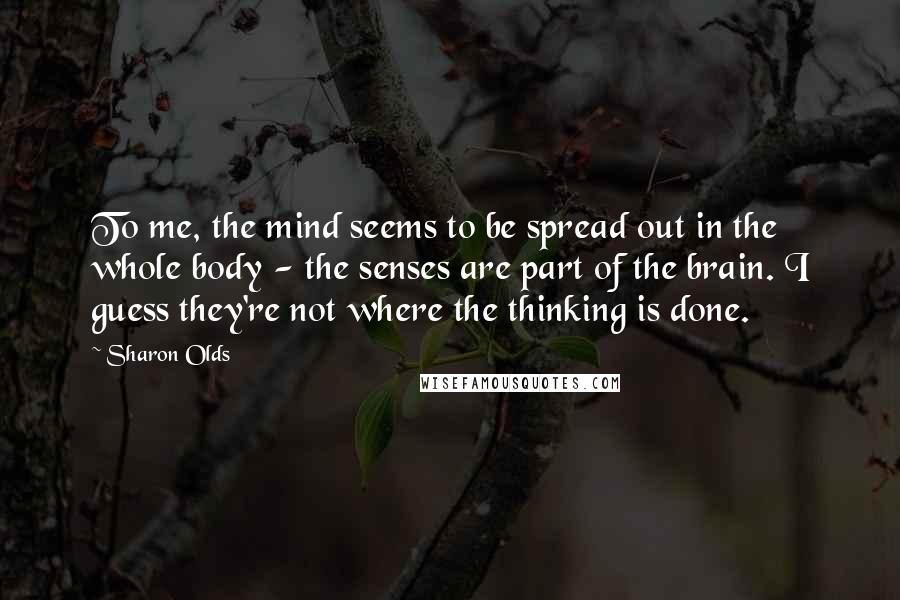 Sharon Olds Quotes: To me, the mind seems to be spread out in the whole body - the senses are part of the brain. I guess they're not where the thinking is done.