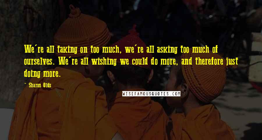 Sharon Olds Quotes: We're all taking on too much, we're all asking too much of ourselves. We're all wishing we could do more, and therefore just doing more.