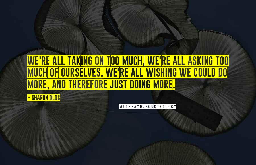 Sharon Olds Quotes: We're all taking on too much, we're all asking too much of ourselves. We're all wishing we could do more, and therefore just doing more.